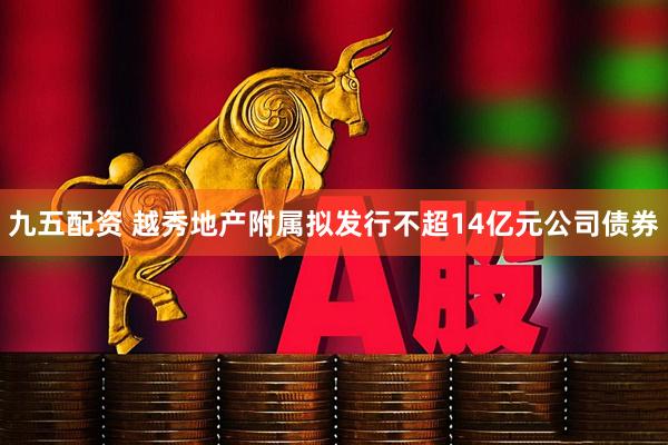 九五配资 越秀地产附属拟发行不超14亿元公司债券