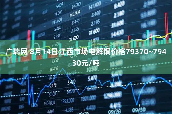 广瑞网 8月14日江西市场电解铜价格79370~79430元/吨
