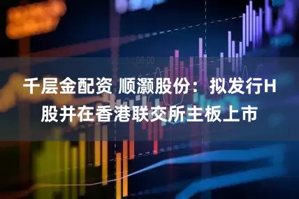 千层金配资 顺灏股份：拟发行H股并在香港联交所主板上市
