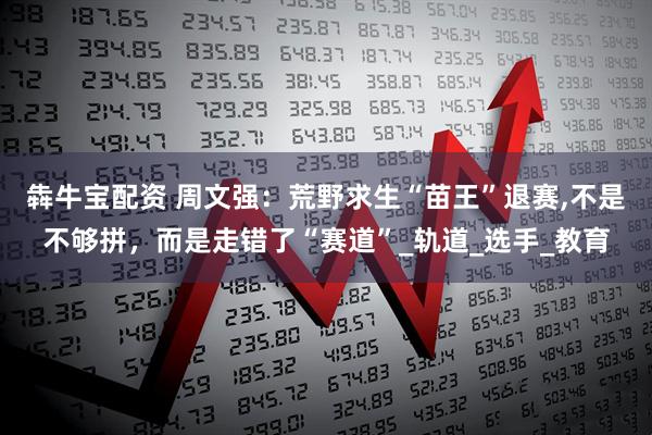 犇牛宝配资 周文强：荒野求生“苗王”退赛,不是不够拼，而是走错了“赛道”_轨道_选手_教育