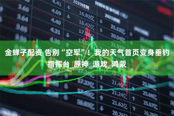 金蝉子配资 告别“空军”！我的天气首页变身垂钓指挥台_原神_游戏_鸿蒙