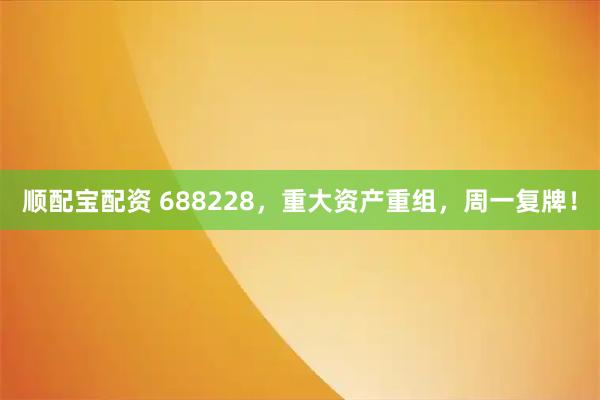 顺配宝配资 688228，重大资产重组，周一复牌！