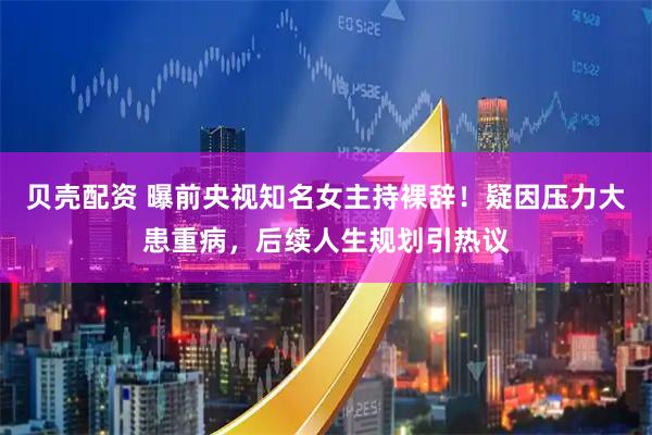 贝壳配资 曝前央视知名女主持裸辞！疑因压力大患重病，后续人生规划引热议
