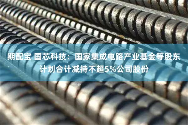 期配宝 国芯科技：国家集成电路产业基金等股东计划合计减持不超5%公司股份