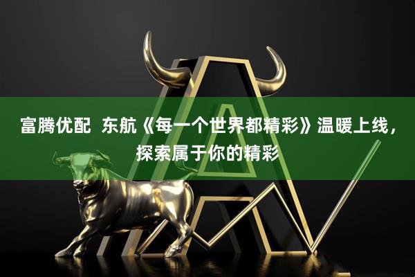 富腾优配  东航《每一个世界都精彩》温暖上线，探索属于你的精彩