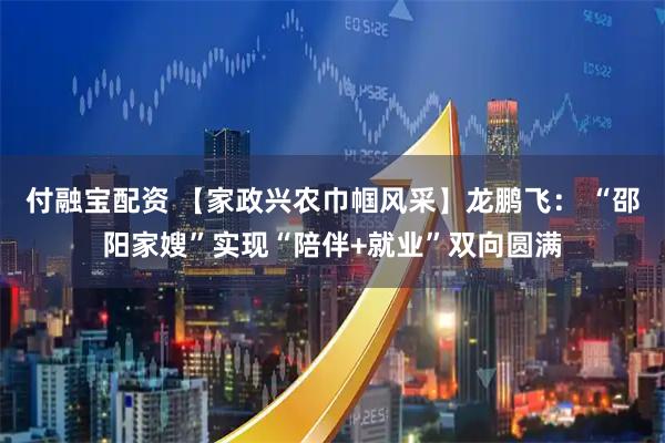 付融宝配资 【家政兴农巾帼风采】龙鹏飞： “邵阳家嫂”实现“陪伴+就业”双向圆满