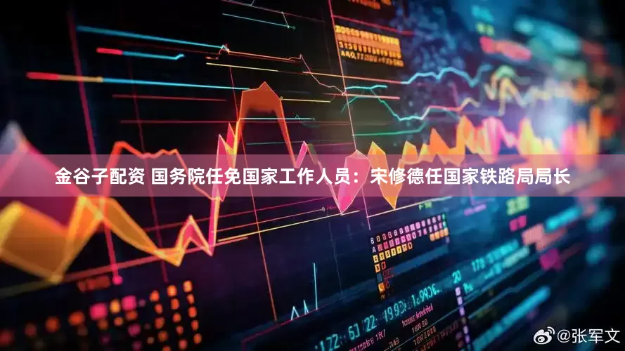 金谷子配资 国务院任免国家工作人员：宋修德任国家铁路局局长
