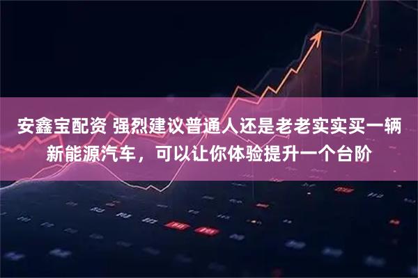安鑫宝配资 强烈建议普通人还是老老实实买一辆新能源汽车，可以让你体验提升一个台阶