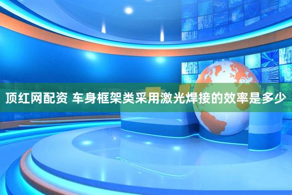 顶红网配资 车身框架类采用激光焊接的效率是多少
