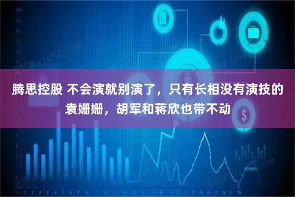 腾思控股 不会演就别演了，只有长相没有演技的袁姗姗，胡军和蒋欣也带不动
