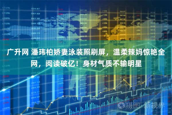 广升网 潘玮柏娇妻泳装照刷屏，温柔辣妈惊艳全网，阅读破亿！身材气质不输明星