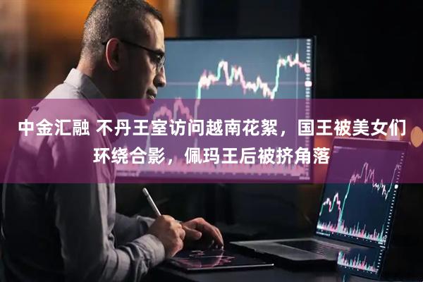 中金汇融 不丹王室访问越南花絮，国王被美女们环绕合影，佩玛王后被挤角落