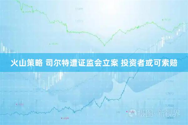 火山策略 司尔特遭证监会立案 投资者或可索赔