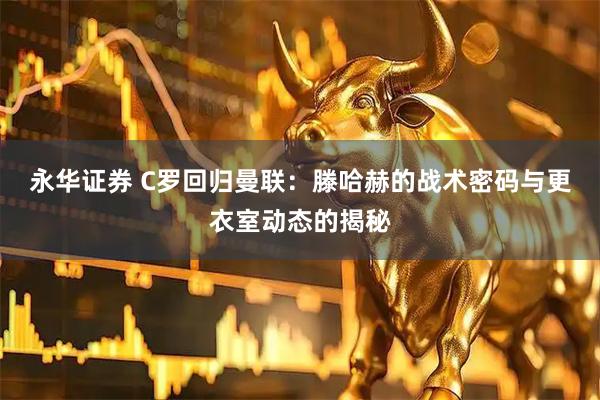 永华证券 C罗回归曼联：滕哈赫的战术密码与更衣室动态的揭秘