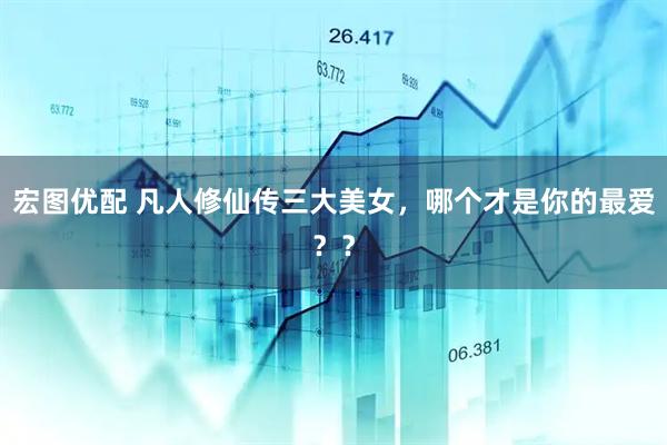 宏图优配 凡人修仙传三大美女，哪个才是你的最爱？？