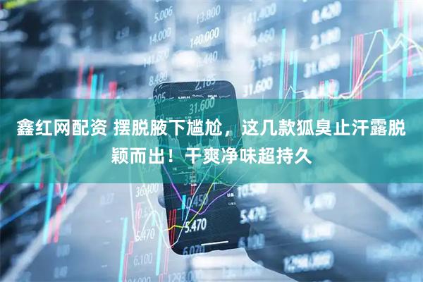 鑫红网配资 摆脱腋下尴尬，这几款狐臭止汗露脱颖而出！干爽净味超持久