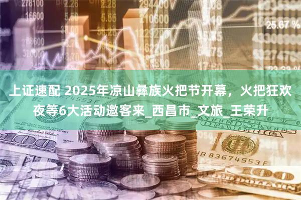 上证速配 2025年凉山彝族火把节开幕,火把狂欢夜等6大活动邀客来_西昌市_文旅_王荣升