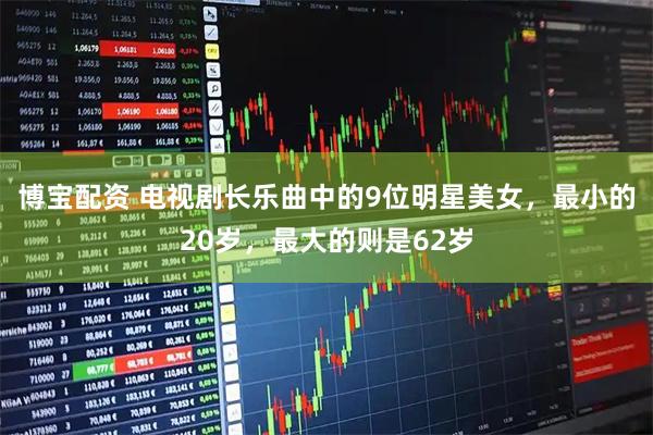 博宝配资 电视剧长乐曲中的9位明星美女,最小的20岁,最大的则是62岁