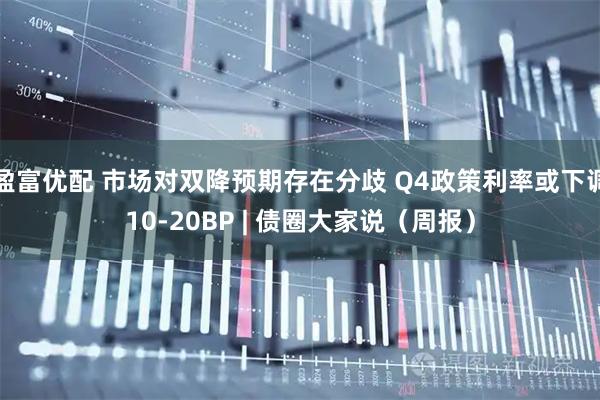 盈富优配 市场对双降预期存在分歧 Q4政策利率或下调10-20BP | 债圈大家说（周报）