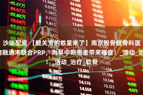 沙瑞配资 【髋关节的救星来了】南京股骨髋骨科医院：血堵融通术联合PRP，为早中期患者带来福音！_活动_治疗_软骨