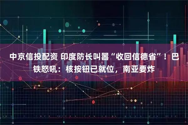 中京信投配资 印度防长叫嚣“收回信德省”！巴铁怒吼：核按钮已就位，南亚要炸