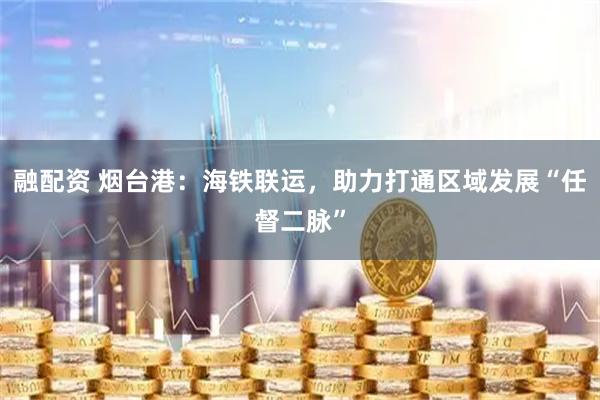 融配资 烟台港：海铁联运，助力打通区域发展“任督二脉”