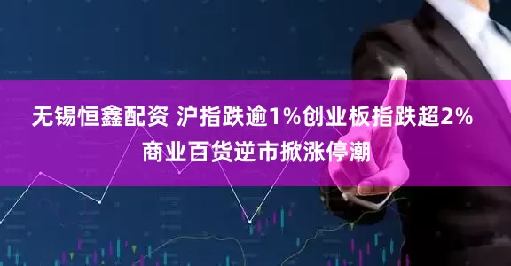 无锡恒鑫配资 沪指跌逾1%创业板指跌超2% 商业百货逆市掀涨停潮