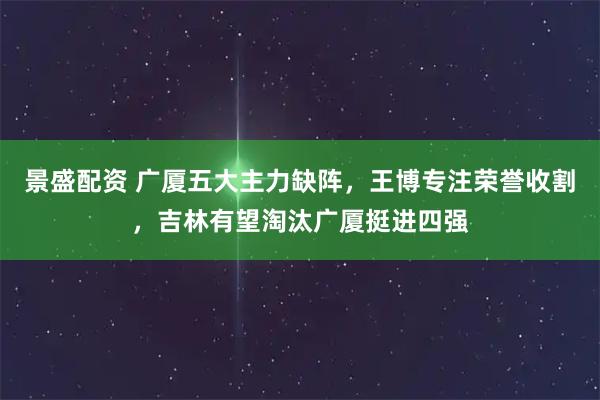 景盛配资 广厦五大主力缺阵，王博专注荣誉收割，吉林有望淘汰广厦挺进四强