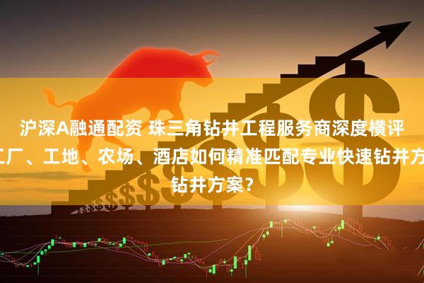 沪深A融通配资 珠三角钻井工程服务商深度横评：工厂、工地、农场、酒店如何精准匹配专业快速钻井方案？