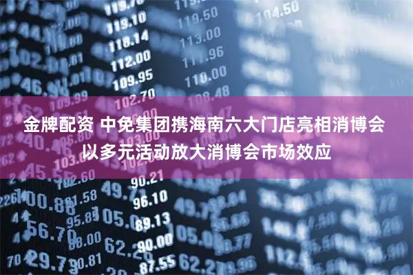 金牌配资 中免集团携海南六大门店亮相消博会 以多元活动放大消博会市场效应