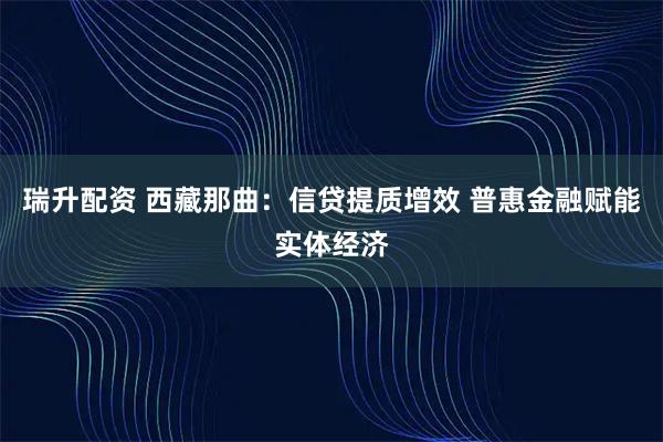 瑞升配资 西藏那曲：信贷提质增效 普惠金融赋能实体经济