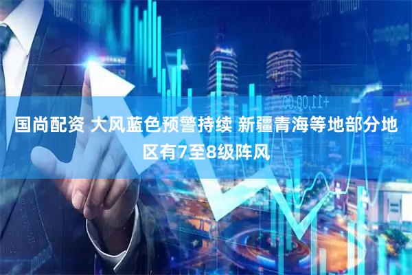 国尚配资 大风蓝色预警持续 新疆青海等地部分地区有7至8级阵风