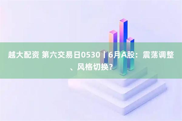 越大配资 第六交易日0530丨6月A股：震荡调整、风格切换？
