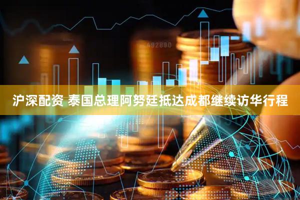 沪深配资 泰国总理阿努廷抵达成都继续访华行程
